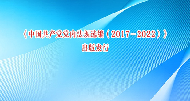 《中国共产党党内法规选编（2017－2022）》出版发行